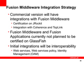 Fusion Middleware Integration Strategy
• Commercial version will have
  integrations with Fusion Middleware
  • Certification on JRockit
  • Integration with Coherence and TopLink
• Fusion Middleware and Fusion
  Applications currently not planned to be
  certified on GlassFish
• Initial integrations will be interoperability
  • Web services, Web services policy, Identity
    Management (OAM)

                                                  40
 