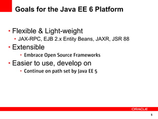 Goals for the Java EE 6 Platform


• Flexible & Light-weight
 • JAX-RPC, EJB 2.x Entity Beans, JAXR, JSR 88
• Extensible
   • Embrace Open Source Frameworks
• Easier to use, develop on
   • Continue on path set by Java EE 5




                                                 5
 
