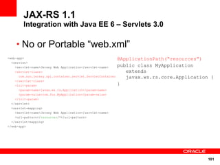 JAX-RS 1.1
        Integration with Java EE 6 – Servlets 3.0

    • No or Portable “web.xml”
<web-app>                                                     @ApplicationPath(“resources”)
  <servlet>
    <servlet-name>Jersey Web Application</servlet-name>       public class MyApplication
    <servlet-class>                                              extends
      com.sun.jersey.spi.container.servlet.ServletContainer      javax.ws.rs.core.Application {
    </servlet-class>
    <init-param>                                              }
      <param-name>javax.ws.rs.Application</param-name>
      <param-value>com.foo.MyApplication</param-value>
    </init-param>
  </servlet>
  <servlet-mapping>
    <servlet-name>Jersey Web Application</servlet-name>
    <url-pattern>/resources/*</url-pattern>
  </servlet-mapping>
</web-app>




                                                                                             101
 