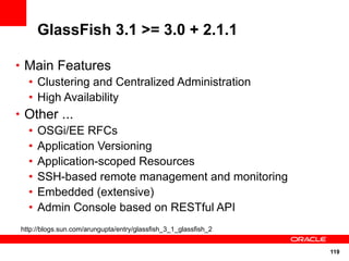 GlassFish 3.1 >= 3.0 + 2.1.1

• Main Features
  • Clustering and Centralized Administration
  • High Availability
• Other ...
  • OSGi/EE RFCs
  • Application Versioning
  • Application-scoped Resources
  • SSH-based remote management and monitoring
  • Embedded (extensive)
  • Admin Console based on RESTful API
http://blogs.sun.com/arungupta/entry/glassfish_3_1_glassfish_2


                                                                 119
 