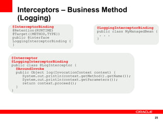 Interceptors – Business Method
  (Logging)
@InterceptorBinding                    @LoggingInterceptorBinding
@Retention(RUNTIME)                    public class MyManagedBean {
@Target({METHOD,TYPE})                   . . .
public @interface                      }
LoggingInterceptorBinding {
}


@Interceptor
@LoggingInterceptorBinding
public class @LogInterceptor {
  @AroundInvoke
  public Object log(InvocationContext context) {
     System.out.println(context.getMethod().getName());
     System.out.println(context.getParameters());
     return context.proceed();
  }
}




                                                                 25
 