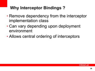 Why Interceptor Bindings ?
• Remove dependency from the interceptor
  implementation class
• Can vary depending upon deployment
  environment
• Allows central ordering of interceptors




                                            26
 