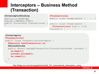 Interceptors – Business Method
    (Transaction)
@InterceptorBinding               @Transactional
@Retention(RUNTIME)               public class ShoppingCart { . . . }
@Target({METHOD,TYPE})
public @interface Transactional { public class ShoppingCart {
}                                   @Transactional public void
                                  checkOut() { . . . }

@Interceptor
@Transactional
public class TransactionInterceptor {
  @Resource UserTransaction tx;
  @AroundInvoke
  public Object manageTransaction(InvocationContext context) {
    tx.begin()
    context.proceed();
    tx.commit();
  }
}
      http://blogs.sun.com/arungupta/entry/totd_151_transactional_interceptors_using


                                                                                       27
 