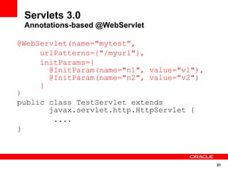 Servlets 3.0
 Annotations-based @WebServlet

@WebServlet(name="mytest",
     urlPatterns={"/myurl"},
     initParams={
       @InitParam(name="n1", value="v1"),
       @InitParam(name="n2", value="v2")
     }
)
public class TestServlet extends
       javax.servlet.http.HttpServlet {
        ....
}



                                            31
 