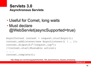 Servlets 3.0
  Asynchronous Servlets


• Useful for Comet, long waits
• Must declare
 @WebServlet(asyncSupported=true)
AsyncContext context = request.startAsync();
context.addListener(new AsyncListener() { … });
context.dispatch(“/request.jsp”);
//context.start(Runnable action);
. . .
context.complete();

  http://blogs.sun.com/arungupta/entry/totd_139_asynchronous_request_processing


                                                                                  33
 