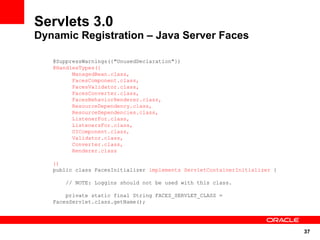 Servlets 3.0
Dynamic Registration – Java Server Faces

   @SuppressWarnings({"UnusedDeclaration"})
   @HandlesTypes({
         ManagedBean.class,
         FacesComponent.class,
         FacesValidator.class,
         FacesConverter.class,
         FacesBehaviorRenderer.class,
         ResourceDependency.class,
         ResourceDependencies.class,
         ListenerFor.class,
         ListenersFor.class,
         UIComponent.class,
         Validator.class,
         Converter.class,
         Renderer.class

   })
   public class FacesInitializer implements ServletContainerInitializer {

       // NOTE: Loggins should not be used with this class.

       private static final String FACES_SERVLET_CLASS =
   FacesServlet.class.getName();




                                                                            37
 