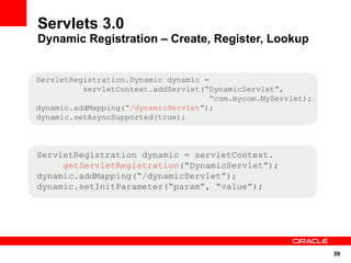 Servlets 3.0
Dynamic Registration – Create, Register, Lookup


ServletRegistration.Dynamic dynamic =
          servletContext.addServlet(“DynamicServlet”,
                                      “com.mycom.MyServlet);
dynamic.addMapping(“/dynamicServlet”);
dynamic.setAsyncSupported(true);



ServletRegistration dynamic = servletContext.
     getServletRegistration(“DynamicServlet”);
dynamic.addMapping(“/dynamicServlet”);
dynamic.setInitParameter(“param”, “value”);




                                                               39
 