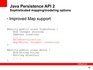 Java Persistence API 2
 Sophisticated mapping/modeling options

• Improved Map support

@Entity public class VideoStore {
    @Id Integer storeId;
    Address location;
    . . .
    @ElementCollection
    Map<Movie, Integer> inventory;
}

@Entity public class Movie {
    @Id String title;
    @String director;
    . . .
}

                                          45
 