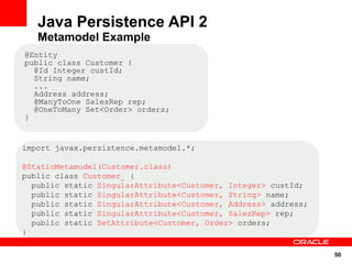 Java Persistence API 2
   Metamodel Example
@Entity
public class Customer {
  @Id Integer custId;
  String name;
  ...
  Address address;
  @ManyToOne SalesRep rep;
  @OneToMany Set<Order> orders;
}


import javax.persistence.metamodel.*;

@StaticMetamodel(Customer.class)
public class Customer_ {
  public static SingularAttribute<Customer, Integer> custId;
  public static SingularAttribute<Customer, String> name;
  public static SingularAttribute<Customer, Address> address;
  public static SingularAttribute<Customer, SalesRep> rep;
  public static SetAttribute<Customer, Order> orders;
}

                                                                50
 