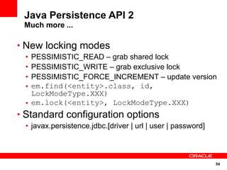 Java Persistence API 2
 Much more ...

• New locking modes
 • PESSIMISTIC_READ – grab shared lock
 • PESSIMISTIC_WRITE – grab exclusive lock
 • PESSIMISTIC_FORCE_INCREMENT – update version
 • em.find(<entity>.class, id,
   LockModeType.XXX)
 • em.lock(<entity>, LockModeType.XXX)
• Standard configuration options
 • javax.persistence.jdbc.[driver | url | user | password]



                                                             54
 