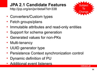 JPA 2.1 Candidate Features              Subject
    http://jcp.org/en/jsr/detail?id=338       To
                                            Change
●
    Converters/Custom types
●
    Fetch groups/plans
●
    Immutable attributes and read-only entities
●
    Support for schema generation
●
    Generated values for non-PKs
●
    Multi-tenancy
●
    UUID generator type
●
    Persistence Context synchronization control
●
    Dynamic definition of PU
●
    Additional event listeners
                                                      55
 
