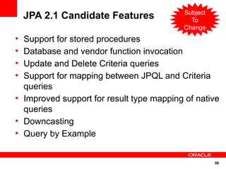 Subject
    JPA 2.1 Candidate Features                To
                                            Change
●
    Support for stored procedures
●
    Database and vendor function invocation
●
    Update and Delete Criteria queries
●
    Support for mapping between JPQL and Criteria
    queries
●
    Improved support for result type mapping of native
    queries
●
    Downcasting
●
    Query by Example


                                                      56
 