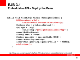 EJB 3.1
Embeddable API – Deploy the Bean


public void testEJB() throws NamingException {
        EJBContainer ejbC =
             EJBContainer.createEJBContainer();
        Context ctx = ejbC.getContext();
        App app = (App)
             ctx.lookup("java:global/classes/App");
        assertNotNull(app);
        String NAME = "Duke";
        String greeting = app.sayHello(NAME);
        assertNotNull(greeting);
        assertTrue(greeting.equals("Hello " + NAME));
        ejbC.close();
    }


 http://blogs.sun.com/arungupta/entry/totd_128_ejbcontainer_createejbcontainer_embedded


                                                                                          62
 