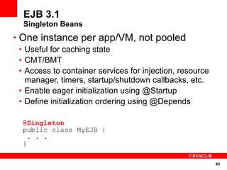 EJB 3.1
  Singleton Beans
• One instance per app/VM, not pooled
  • Useful for caching state
  • CMT/BMT
  • Access to container services for injection, resource
    manager, timers, startup/shutdown callbacks, etc.
  • Enable eager initialization using @Startup
  • Define initialization ordering using @Depends

  @Singleton
  public class MyEJB {
    . . .
  }

                                                           63
 