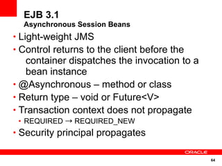 EJB 3.1
  Asynchronous Session Beans
• Light-weight JMS
• Control returns to the client before the
   container dispatches the invocation to a
   bean instance
• @Asynchronous – method or class
• Return type – void or Future<V>
• Transaction context does not propagate
 • REQUIRED → REQUIRED_NEW
• Security principal propagates


                                              64
 