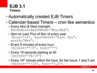 EJB 3.1
 Timers
• Automatically created EJB Timers
• Calendar-based Timers – cron like semantics
 • Every Mon & Wed midnight
   @Schedule(dayOfWeek=”Mon,Wed”)
 • 2pm on Last Thur of Nov of every year
   (hour=”14”, dayOfMonth=”Last Thu”,
   month=”Nov”)
 • Every 5 minutes of every hour
   (minute=”*/5”, hour=”*”)
 • Every 10 seconds starting at 30
   (second=”30/10”)
 • Every 14th minute within the hour, for the hours 1 and 2 am
   (minute=”*/14”, hour=”1,2”)
                                                            66
 
