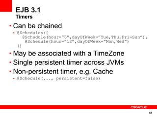 EJB 3.1
  Timers
• Can be chained
 • @Schedules({
      @Schedule(hour=”6”,dayOfWeek=”Tue,Thu,Fri-Sun”),
       @Schedule(hour=”12”,dayOfWeek=”Mon,Wed”)
   })
• May be associated with a TimeZone
• Single persistent timer across JVMs
• Non-persistent timer, e.g. Cache
 • @Schedule(..., persistent=false)




                                                         67
 