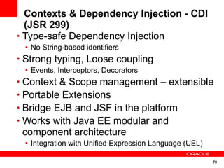 Contexts & Dependency Injection - CDI
  (JSR 299)
• Type-safe Dependency Injection
 • No String-based identifiers
• Strong typing, Loose coupling
 • Events, Interceptors, Decorators
• Context & Scope management – extensible
• Portable Extensions
• Bridge EJB and JSF in the platform
• Works with Java EE modular and
 component architecture
 • Integration with Unified Expression Language (UEL)

                                                        70
 