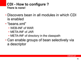 CDI - How to configure ?
 There is none!

• Discovers bean in all modules in which CDI
  is enabled
• “beans.xml”
  • WEB-INF of WAR
  • META-INF of JAR
  • META-INF of directory in the classpath
• Can enable groups of bean selectively via
 a descriptor


                                               76
 