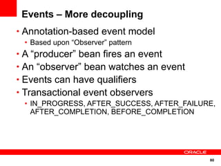 Events – More decoupling
• Annotation-based event model
 • Based upon “Observer” pattern
• A “producer” bean fires an event
• An “observer” bean watches an event
• Events can have qualifiers
• Transactional event observers
 • IN_PROGRESS, AFTER_SUCCESS, AFTER_FAILURE,
   AFTER_COMPLETION, BEFORE_COMPLETION




                                           80
 