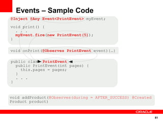 Events – Sample Code
@Inject @Any Event<PrintEvent> myEvent;

void print() {
  . . .
  myEvent.fire(new PrintEvent(5));
}

void onPrint(@Observes PrintEvent event){…}

public class PrintEvent {
  public PrintEvent(int pages) {
    this.pages = pages;
  }
  . . .
}


void addProduct(@Observes(during = AFTER_SUCCESS) @Created
Product product)


                                                             81
 