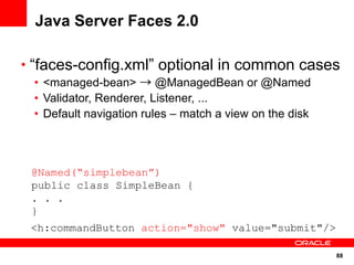 Java Server Faces 2.0

• “faces-config.xml” optional in common cases
 • <managed-bean> → @ManagedBean or @Named
 • Validator, Renderer, Listener, ...
 • Default navigation rules – match a view on the disk



 @Named(“simplebean”)
 public class SimpleBean {
 . . .
 }
 <h:commandButton action="show" value="submit"/>

                                                         88
 