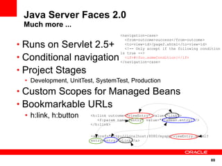 Java Server Faces 2.0
 Much more ...
                                    <navigation-case>
                                      <from-outcome>success</from-outcome>
• Runs on Servlet 2.5+                <to-view-id>/page2.xhtml</to-view-id>
                                      <!-- Only accept if the following condition

• Conditional navigation
                                    is true -->
                                      <if>#{foo.someCondition}</if>
                                    </navigation-case>

• Project Stages
 • Development, UnitTest, SystemTest, Production
• Custom Scopes for Managed Beans
• Bookmarkable URLs
 • h:link, h:button    <h:link outcome="viewEntry" value="Link">
                          <f:param name="entry" value="#{aBean.entry}"/>
                       </h:link>


                       <a href="http://localhost:8080/myapp/viewEntry.xhtml?
                       entry=entry1">Link</a>




                                                                               89
 