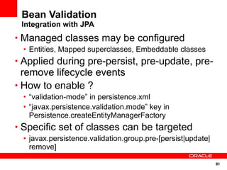 Bean Validation
 Integration with JPA
• Managed classes may be configured
 • Entities, Mapped superclasses, Embeddable classes
• Applied during pre-persist, pre-update, pre-
  remove lifecycle events
• How to enable ?
 • “validation-mode” in persistence.xml
 • “javax.persistence.validation.mode” key in
   Persistence.createEntityManagerFactory
• Specific set of classes can be targeted
 • javax.persistence.validation.group.pre-[persist|update|
   remove]

                                                             91
 