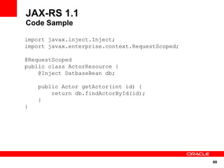 JAX-RS 1.1
Code Sample

import javax.inject.Inject;
import javax.enterprise.context.RequestScoped;

@RequestScoped
public class ActorResource {
    @Inject DatbaseBean db;

    public Actor getActor(int id) {
        return db.findActorById(id);
    }
}




                                                 99
 