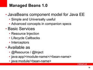 Managed Beans 1.0

• JavaBeans component model for Java EE
   • Simple and Universally useful
   • Advanced concepts in companion specs
• Basic Services
   • Resource Injection
   • Lifecycle Callbacks
   • Interceptors
• Available as
   • @Resource / @Inject
   • java:app/<module-name>/<bean-name>
   • java:module/<bean-name>
                                            18
 