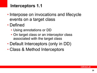 Interceptors 1.1
• Interpose on invocations and lifecycle
  events on a target class
• Defined
 • Using annotations or DD
 • On target class or an interceptor class
   associated with the target class
• Default Interceptors (only in DD)
• Class & Method Interceptors




                                             20
 