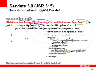 Servlets 3.0 (JSR 315)
   Annotations-based @WebServlet

package com.sun;
@WebServlet(name=”MyServlet”, urlPattern=”/myApp/*”)
public class MyServlet extends HttpServlet {
      public void doGet(HttpServletRequest req,
                         HttpServletResponse res)
   {                      <!--Deployment descriptor web.xml -->
                          <web-app>
            ...              <servlet>
                               <servlet-name>MyServlet</servlet-name>
   }                            <servlet-class>
                                                        com.sun.MyServlet
                                                      </servlet-class>
                                                 </servlet>
                                                 <servlet-mapping>
                                                   <servlet-name>MyServlet</servlet-name>
                                                   <url-pattern>/myApp/*</url-pattern>
                                                 </servlet-mapping>
                                                  ...
                                               </web-app>



http://blogs.sun.com/arungupta/entry/totd_81_getting_started_with


                                                                                            25
 
