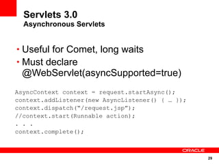 Servlets 3.0
  Asynchronous Servlets


• Useful for Comet, long waits
• Must declare
 @WebServlet(asyncSupported=true)
AsyncContext context = request.startAsync();
context.addListener(new AsyncListener() { … });
context.dispatch(“/request.jsp”);
//context.start(Runnable action);
. . .
context.complete();



                                                  29
 
