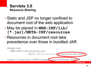 Servlets 3.0
  Resource Sharing

• Static and JSP no longer confined to
  document root of the web application
• May be placed in WEB-INF/lib/
  [*.jar]/META-INF/resources
• Resources in document root take
  precedence over those in bundled JAR
 myapp.war
   WEB-INF/lib/catalog.jar
              /META-INF/resources/catalog/books.html

 http://localhost:8080/myapp/catalog/books.html

                                                       33
 