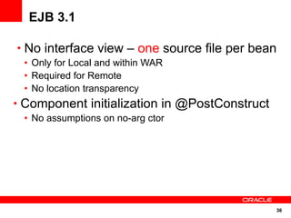 EJB 3.1

• No interface view – one source file per bean
 • Only for Local and within WAR
 • Required for Remote
 • No location transparency
• Component initialization in @PostConstruct
 • No assumptions on no-arg ctor




                                               36
 