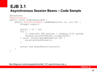 EJB 3.1
 Asynchronous Session Beans – Code Sample
@Stateless
@Asynchronous
public class SimpleAsyncEJB {
    public Future<Integer> addNumbers(int n1, int n2) {
        Integer result;

            result = n1 + n2;
            try {
                // simulate JPA queries + reading file system
                Thread.currentThread().sleep(2000);
            } catch (InterruptedException ex) {
                ex.printStackTrace();
            }
            return new AsyncResult(result);
      }
}




http://blogs.sun.com/arungupta/entry/totd_137_asynchronous_ejb_a


                                                                   43
 