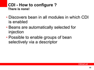 CDI - How to configure ?
 There is none!

• Discovers bean in all modules in which CDI
  is enabled
• Beans are automatically selected for
  injection
• Possible to enable groups of bean
  selectively via a descriptor




                                               53
 