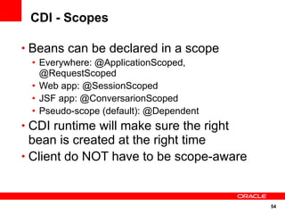 CDI - Scopes

• Beans can be declared in a scope
 • Everywhere: @ApplicationScoped,
   @RequestScoped
 • Web app: @SessionScoped
 • JSF app: @ConversarionScoped
 • Pseudo-scope (default): @Dependent
• CDI runtime will make sure the right
  bean is created at the right time
• Client do NOT have to be scope-aware



                                         54
 