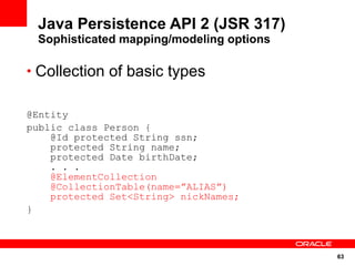 Java Persistence API 2 (JSR 317)
 Sophisticated mapping/modeling options

• Collection of basic types


@Entity
public class Person {
    @Id protected String ssn;
    protected String name;
    protected Date birthDate;
    . . .
    @ElementCollection
    @CollectionTable(name=”ALIAS”)
    protected Set<String> nickNames;
}



                                          63
 