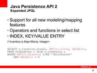 Java Persistence API 2
  Expanded JPQL

• Support for all new modeling/mapping
  features
• Operators and functions in select list
• INDEX, KEY/VALUE ENTRY
// Inventory is Map<Movie, Integer>

SELECT v.location.street, KEY(i).title, VALUE(i),
FROM VideoStore v JOIN v.inventory i
WHERE KEY(i).director LIKE '%Hitchcock%'
    AND VALUE(i) > 0



                                                    67
 