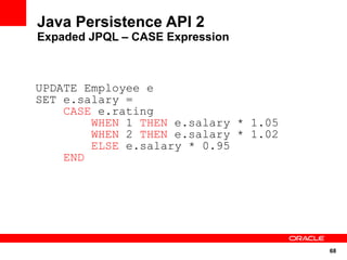 Java Persistence API 2
Expaded JPQL – CASE Expression



UPDATE Employee e
SET e.salary =
    CASE e.rating
        WHEN 1 THEN e.salary * 1.05
        WHEN 2 THEN e.salary * 1.02
        ELSE e.salary * 0.95
    END




                                      68
 