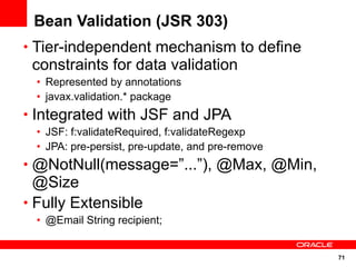 Bean Validation (JSR 303)
• Tier-independent mechanism to define
 constraints for data validation
  • Represented by annotations
  • javax.validation.* package
• Integrated with JSF and JPA
  • JSF: f:validateRequired, f:validateRegexp
  • JPA: pre-persist, pre-update, and pre-remove
• @NotNull(message=”...”), @Max, @Min,
  @Size
• Fully Extensible
  • @Email String recipient;


                                                   71
 
