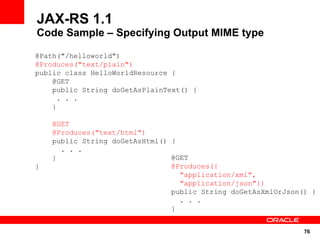 JAX-RS 1.1
Code Sample – Specifying Output MIME type

@Path("/helloworld")
@Produces("text/plain")
public class HelloWorldResource {
    @GET
    public String doGetAsPlainText() {
      . . .
    }

    @GET
    @Produces("text/html")
    public String doGetAsHtml() {
      . . .
    }                           @GET
}                               @Produces({
                                  "application/xml",
                                  "application/json"})
                                public String doGetAsXmlOrJson() {
                                  . . .
                                }


                                                               76
 