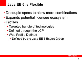 Java EE 6 is Flexible

• Decouple specs to allow more combinations
• Expands potential licensee ecosystem
• Profiles
  • Targeted bundle of technologies
  • Defined through the JCP
  • Web Profile Defined
     • Defined by the Java EE 6 Expert Group




                                               8
 