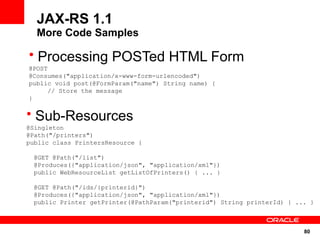 JAX-RS 1.1
  More Code Samples

• Processing POSTed HTML Form
@POST
@Consumes("application/x-www-form-urlencoded")
public void post(@FormParam("name") String name) {
     // Store the message
}

• Sub-Resources
@Singleton
@Path("/printers")
public class PrintersResource {

 @GET @Path("/list")
 @Produces({"application/json", "application/xml"})
 public WebResourceList getListOfPrinters() { ... }

 @GET @Path("/ids/{printerid}")
 @Produces({"application/json", "application/xml"})
 public Printer getPrinter(@PathParam("printerid") String printerId) { ... }



                                                                         80
 