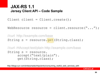 JAX-RS 1.1
   Jersey Client API – Code Sample

Client client = Client.create();

WebResource resource = client.resource(“...”);

//curl http://example.com/base
String s = resource.get(String.class);

//curl -HAccept:text/plain http://example.com/base
String s = resource.
        accept(“text/plain”).
        get(String.class);

http://blogs.sun.com/enterprisetechtips/entry/consuming_restful_web_services_with


                                                                                    84
 