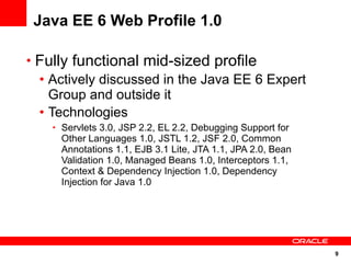 Java EE 6 Web Profile 1.0

• Fully functional mid-sized profile
  • Actively discussed in the Java EE 6 Expert
    Group and outside it
  • Technologies
    • Servlets 3.0, JSP 2.2, EL 2.2, Debugging Support for
      Other Languages 1.0, JSTL 1.2, JSF 2.0, Common
      Annotations 1.1, EJB 3.1 Lite, JTA 1.1, JPA 2.0, Bean
      Validation 1.0, Managed Beans 1.0, Interceptors 1.1,
      Context & Dependency Injection 1.0, Dependency
      Injection for Java 1.0




                                                              9
 