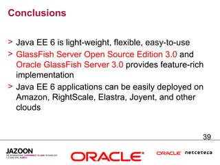 Conclusions

> Java EE 6 is light-weight, flexible, easy-to-use
> GlassFish Server Open Source Edition 3.0 and
  Oracle GlassFish Server 3.0 provides feature-rich
  implementation
> Java EE 6 applications can be easily deployed on
  Amazon, RightScale, Elastra, Joyent, and other
  clouds


                                                  39
 