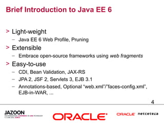 Brief Introduction to Java EE 6

> Light-weight
  – Java EE 6 Web Profile, Pruning
> Extensible
  – Embrace open-source frameworks using web fragments
> Easy-to-use
  – CDI, Bean Validation, JAX-RS
  – JPA 2, JSF 2, Servlets 3, EJB 3.1
  – Annotations-based, Optional “web.xml”/”faces-config.xml”,
    EJB-in-WAR, ...
                                                                4
 