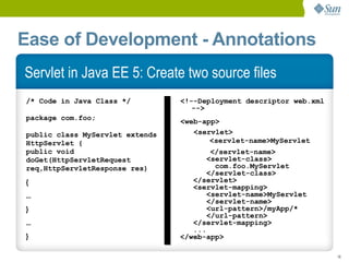 Ease of Development - Annotations
Servlet in Java EE 5: Create two source files
/* Code in Java Class */         <!--Deployment descriptor web.xml
                                    -->
package com.foo;                 <web-app>
public class MyServlet extends      <servlet>
HttpServlet {                           <servlet-name>MyServlet
public void                              </servlet-name>
doGet(HttpServletRequest                <servlet-class>
req,HttpServletResponse res)              com.foo.MyServlet
                                        </servlet-class>
{                                   </servlet>
                                    <servlet-mapping>
...                                     <servlet-name>MyServlet
                                        </servlet-name>
}                                       <url-pattern>/myApp/*
                                        </url-pattern>
...                                 </servlet-mapping>
                                    ...
}                                </web-app>

                                                                     16
 